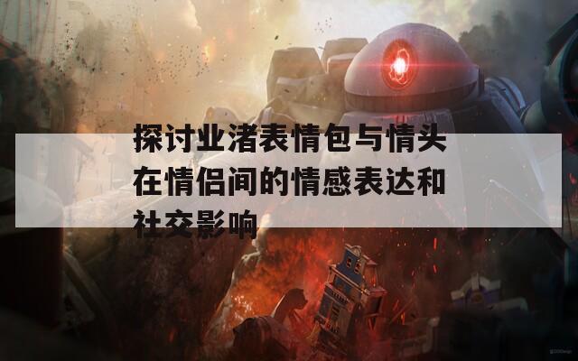 探討業(yè)渚表情包與情頭在情侶間的情感表達和社交影響