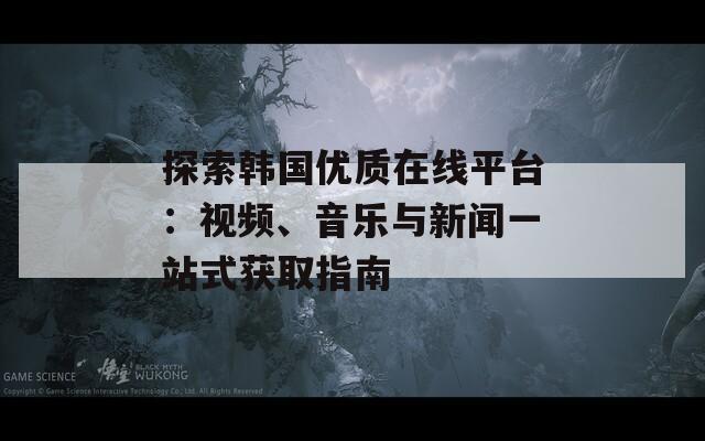 探索韓國(guó)優(yōu)質(zhì)在線平臺(tái)：視頻、音樂(lè)與新聞一站式獲取指南