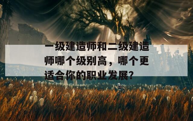 一級建造師和二級建造師哪個(gè)級別高，哪個(gè)更適合你的職業(yè)發(fā)展？