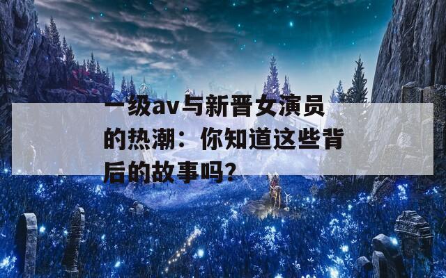 一級av與新晉女演員的熱潮：你知道這些背后的故事嗎？