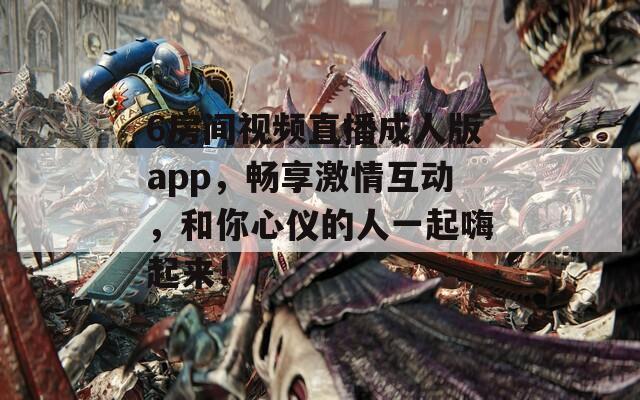 6房間視頻直播成人版app，暢享激情互動(dòng)，和你心儀的人一起嗨起來！