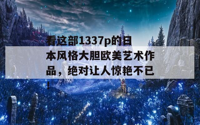 看這部1337p的日本風(fēng)格大膽歐美藝術(shù)作品，絕對讓人驚艷不已！