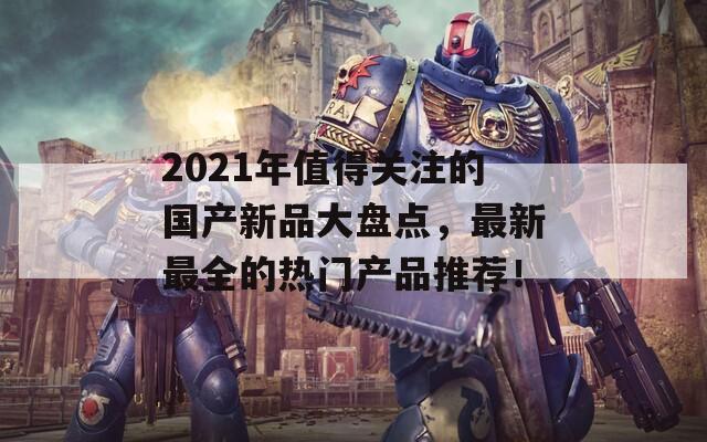 2021年值得關注的國產新品大盤點，最新最全的熱門產品推薦！