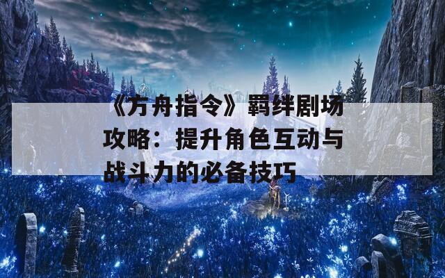 《方舟指令》羈絆劇場攻略：提升角色互動與戰(zhàn)斗力的必備技巧