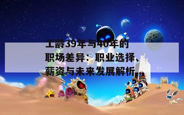 工齡39年與40年的職場差異：職業(yè)選擇、薪資與未來發(fā)展解析