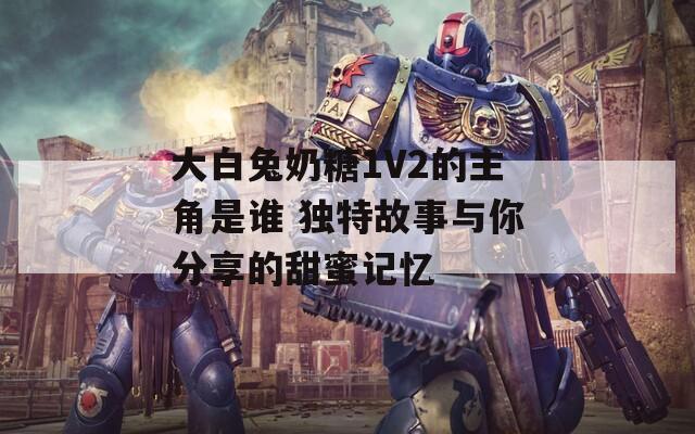 大白兔奶糖1V2的主角是誰(shuí) 獨(dú)特故事與你分享的甜蜜記憶