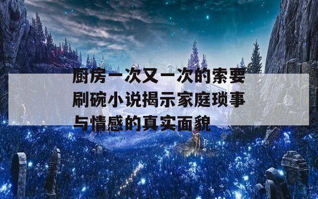 廚房一次又一次的索要刷碗小說揭示家庭瑣事與情感的真實面貌