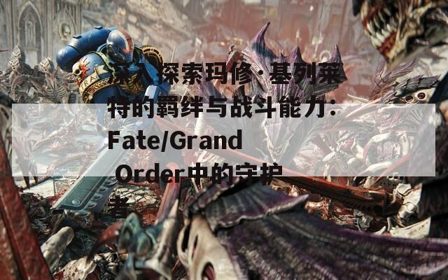 深入探索瑪修·基列萊特的羈絆與戰(zhàn)斗能力：Fate/Grand Order中的守護(hù)者