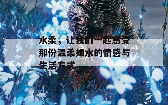 水柔，讓我們一起感受那份溫柔如水的情感與生活方式