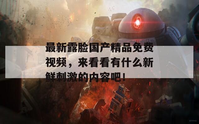 最新露臉國產精品免費視頻，來看看有什么新鮮刺激的內容吧！