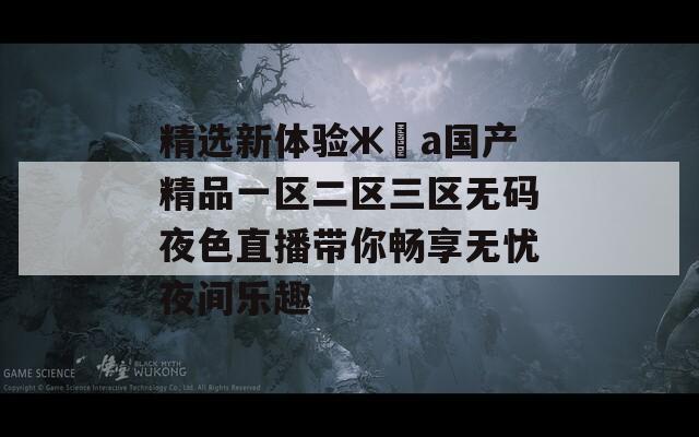 精選新體驗ж?а國產精品一區(qū)二區(qū)三區(qū)無碼夜色直播帶你暢享無憂夜間樂趣