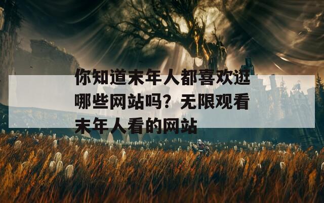 你知道末年人都喜歡逛哪些網(wǎng)站嗎？無限觀看末年人看的網(wǎng)站