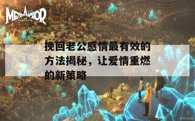 挽回老公感情最有效的方法揭秘，讓愛情重燃的新策略