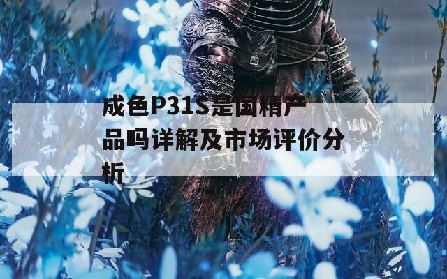 成色P31S是國精產品嗎詳解及市場評價分析