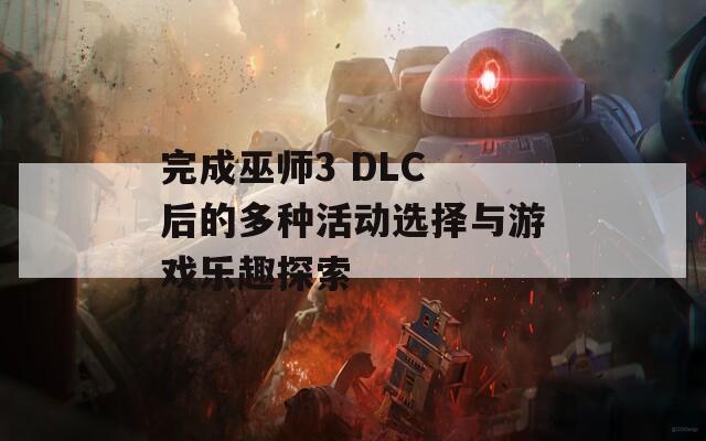 完成巫師3 DLC 后的多種活動(dòng)選擇與游戲樂(lè)趣探索