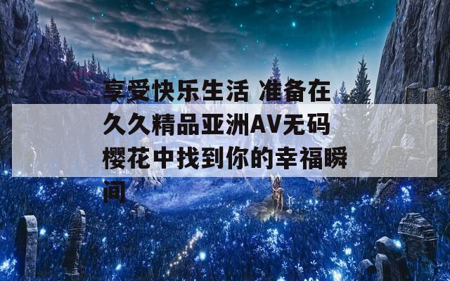 享受快樂生活 準備在久久精品亞洲AV無碼櫻花中找到你的幸福瞬間