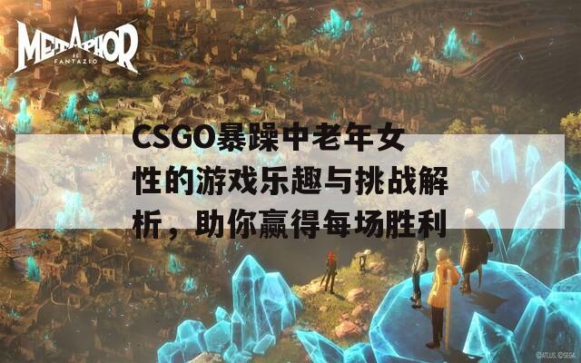 CSGO暴躁中老年女性的游戲樂(lè)趣與挑戰(zhàn)解析，助你贏得每場(chǎng)勝利