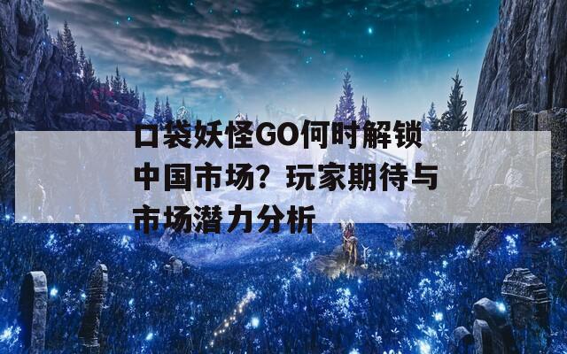 口袋妖怪GO何時解鎖中國市場？玩家期待與市場潛力分析