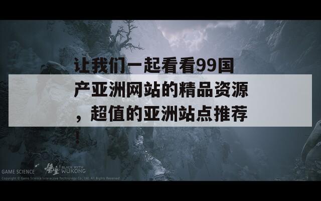 讓我們一起看看99國產亞洲網(wǎng)站的精品資源，超值的亞洲站點推薦！