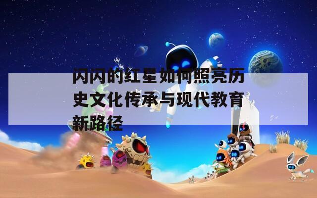 閃閃的紅星如何照亮歷史文化傳承與現(xiàn)代教育新路徑