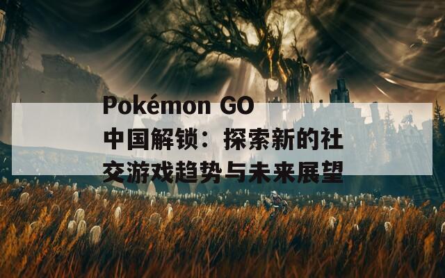 Pokémon GO中國解鎖：探索新的社交游戲趨勢與未來展望