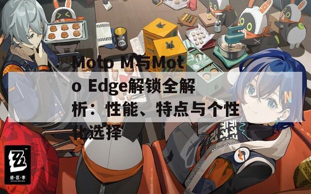 Moto M與Moto Edge解鎖全解析：性能、特點(diǎn)與個(gè)性化選擇