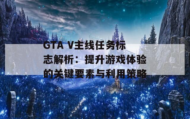 GTA V主線任務標志解析：提升游戲體驗的關(guān)鍵要素與利用策略