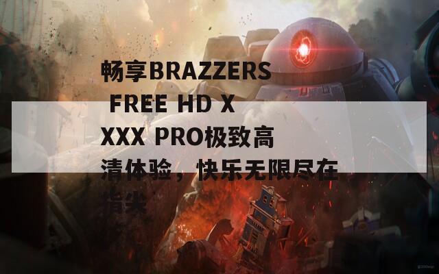 暢享BRAZZERS FREE HD XXXX PRO極致高清體驗，快樂無限盡在指尖