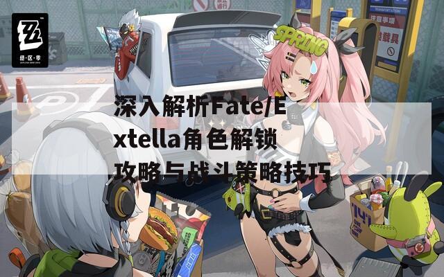 深入解析Fate/Extella角色解鎖攻略與戰(zhàn)斗策略技巧