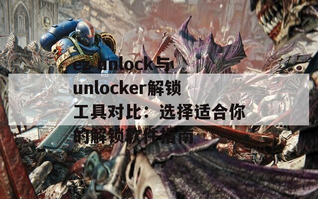 ez unlock與unlocker解鎖工具對(duì)比：選擇適合你的解鎖軟件指南