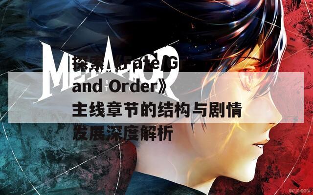 探索《Fate/Grand Order》主線章節(jié)的結(jié)構(gòu)與劇情發(fā)展深度解析