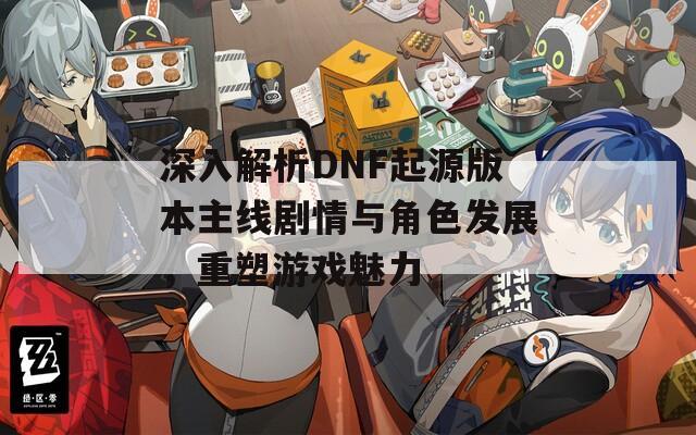 深入解析DNF起源版本主線劇情與角色發(fā)展，重塑游戲魅力