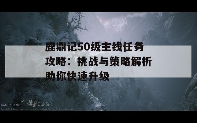 鹿鼎記50級(jí)主線任務(wù)攻略：挑戰(zhàn)與策略解析助你快速升級(jí)