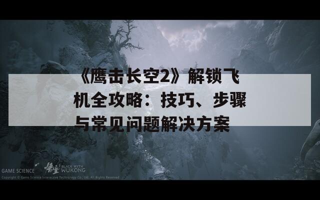 《鷹擊長空2》解鎖飛機全攻略：技巧、步驟與常見問題解決方案