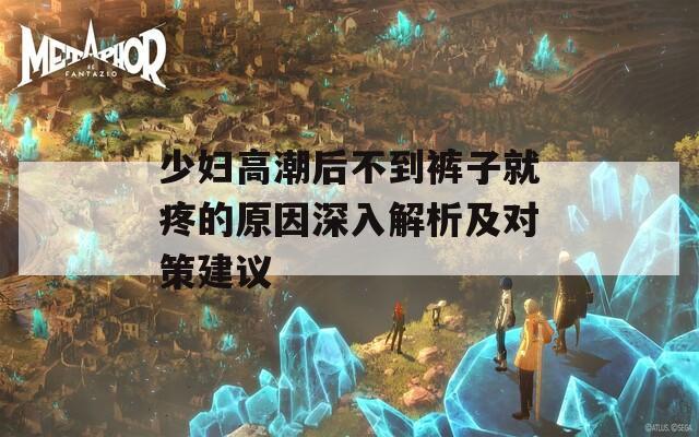 少婦高潮后不到褲子就疼的原因深入解析及對(duì)策建議