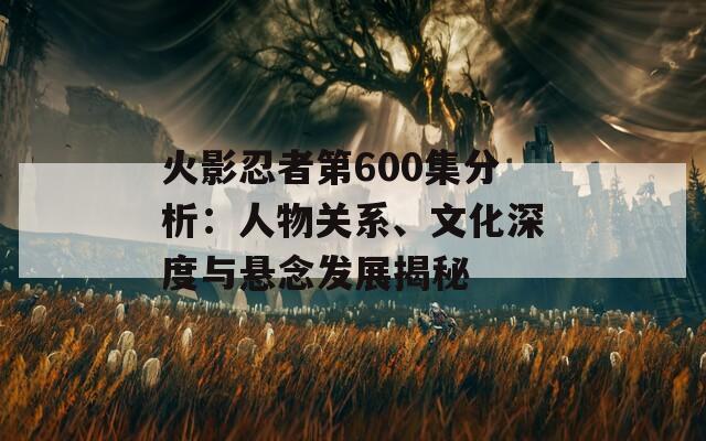 火影忍者第600集分析：人物關(guān)系、文化深度與懸念發(fā)展揭秘