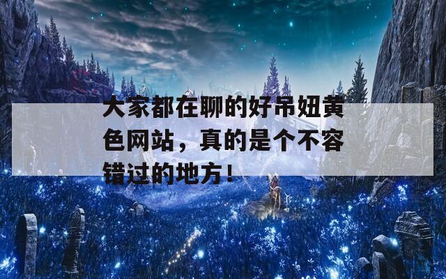 大家都在聊的好吊妞黃色網(wǎng)站，真的是個(gè)不容錯(cuò)過(guò)的地方！