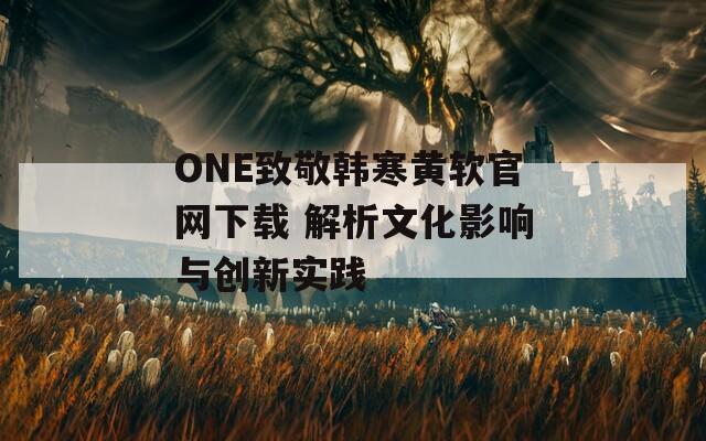 ONE致敬韓寒黃軟官網(wǎng)下載 解析文化影響與創(chuàng)新實踐