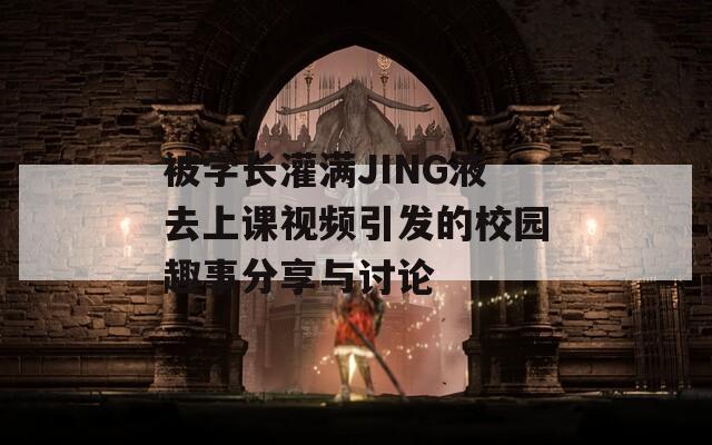 被學長灌滿JING液去上課視頻引發(fā)的校園趣事分享與討論