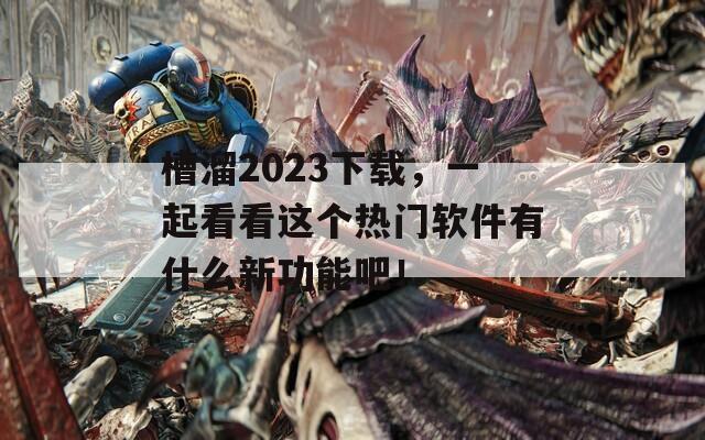 槽溜2023下載，一起看看這個(gè)熱門軟件有什么新功能吧！