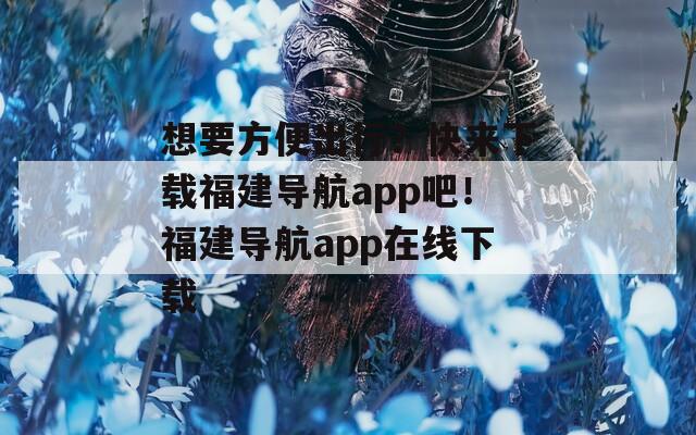 想要方便出行？快來下載福建導(dǎo)航app吧！福建導(dǎo)航app在線下載