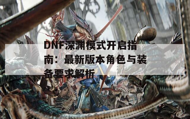 DNF深淵模式開啟指南：最新版本角色與裝備要求解析