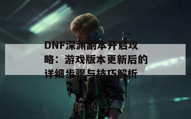 DNF深淵副本開啟攻略：游戲版本更新后的詳細(xì)步驟與技巧解析