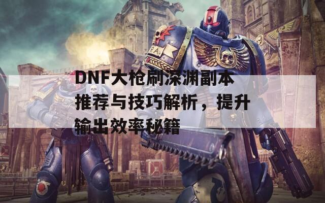 DNF大槍刷深淵副本推薦與技巧解析，提升輸出效率秘籍