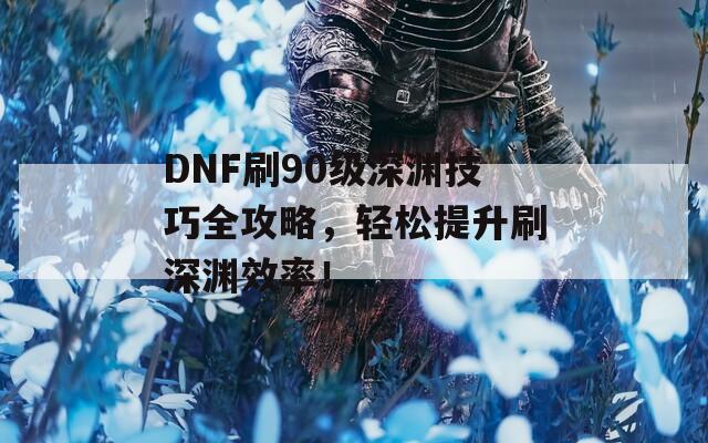 DNF刷90級(jí)深淵技巧全攻略，輕松提升刷深淵效率！