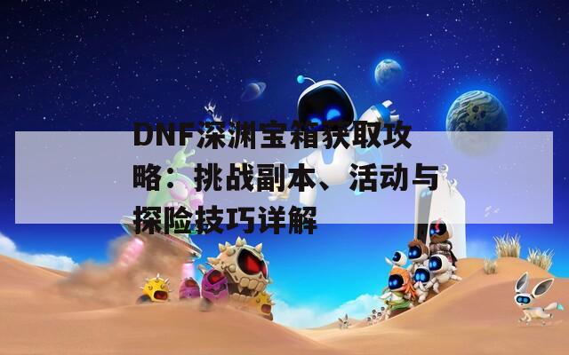 DNF深淵寶箱獲取攻略：挑戰(zhàn)副本、活動與探險技巧詳解