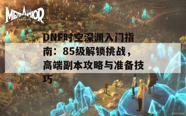 DNF時(shí)空深淵入門指南：85級(jí)解鎖挑戰(zhàn)，高端副本攻略與準(zhǔn)備技巧