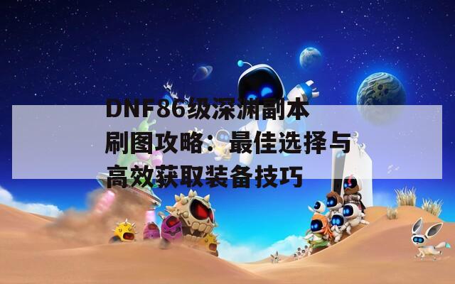 DNF86級深淵副本刷圖攻略：最佳選擇與高效獲取裝備技巧