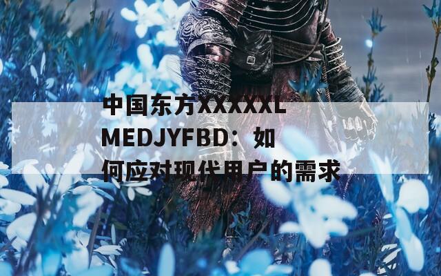 中國(guó)東方XXXXXLMEDJYFBD：如何應(yīng)對(duì)現(xiàn)代用戶的需求