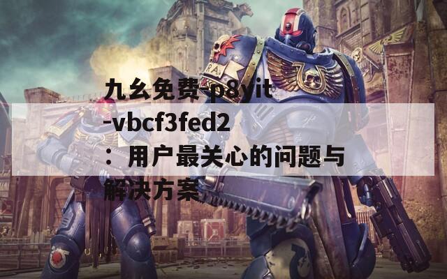 九幺免費-p8yit-vbcf3fed2：用戶最關(guān)心的問題與解決方案